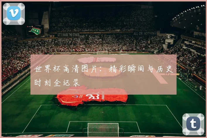 世界杯高清图片:精彩瞬间与历史时刻全记录
