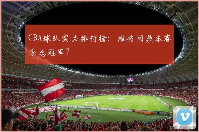 CBA球队实力排行榜：谁将问鼎本赛季总冠军？