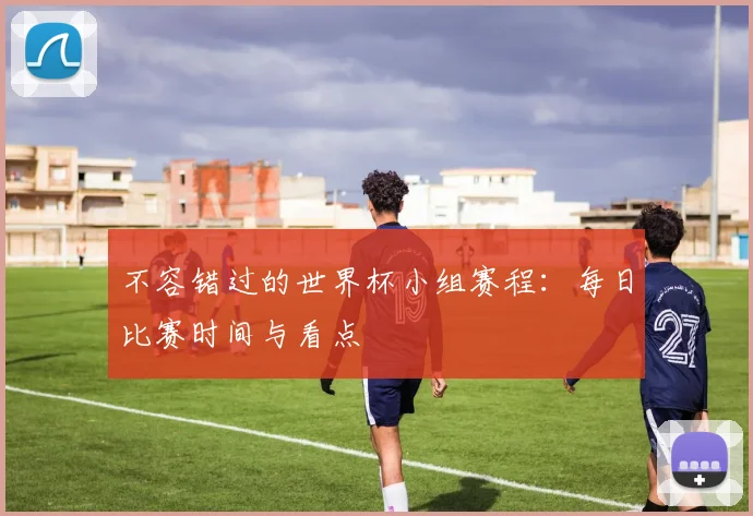 不容错过的世界杯小组赛程:每日比赛时间与看点