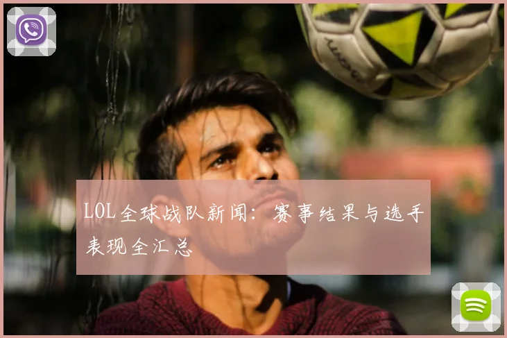 LOL全球战队新闻：赛事结果与选手表现全汇总