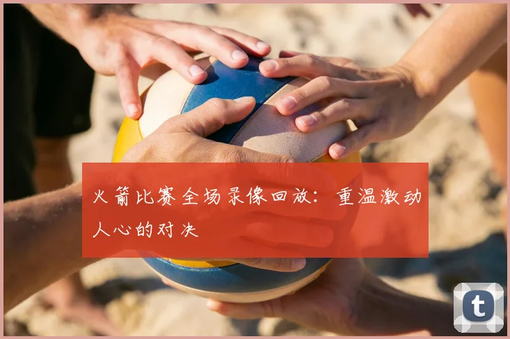 火箭比赛全场录像回放:重温激动人心的对决