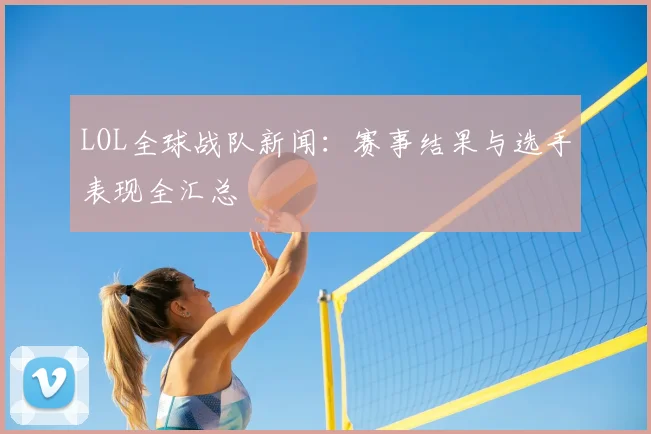 LOL全球战队新闻：赛事结果与选手表现全汇总